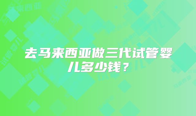 去马来西亚做三代试管婴儿多少钱？