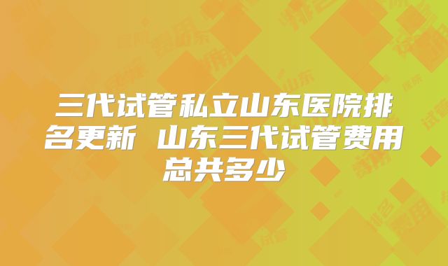 三代试管私立山东医院排名更新 山东三代试管费用总共多少
