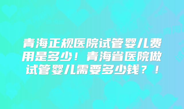 青海正规医院试管婴儿费用是多少！青海省医院做试管婴儿需要多少钱？！