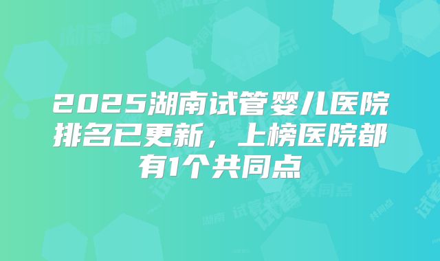 2025湖南试管婴儿医院排名已更新,上榜医院都有1个共同点