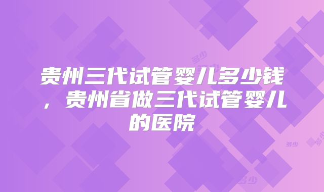 贵州三代试管婴儿多少钱，贵州省做三代试管婴儿的医院