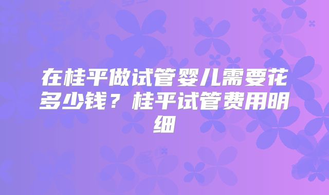 在桂平做试管婴儿需要花多少钱？桂平试管费用明细