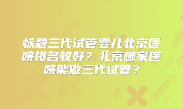 标题三代试管婴儿北京医院排名较好？北京哪家医院能做三代试管？