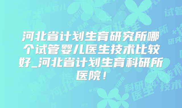 河北省计划生育研究所哪个试管婴儿医生技术比较好_河北省计划生育科研所医院!