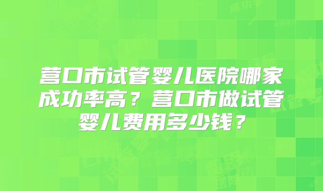营口市试管婴儿医院哪家成功率高？营口市做试管婴儿费用多少钱？