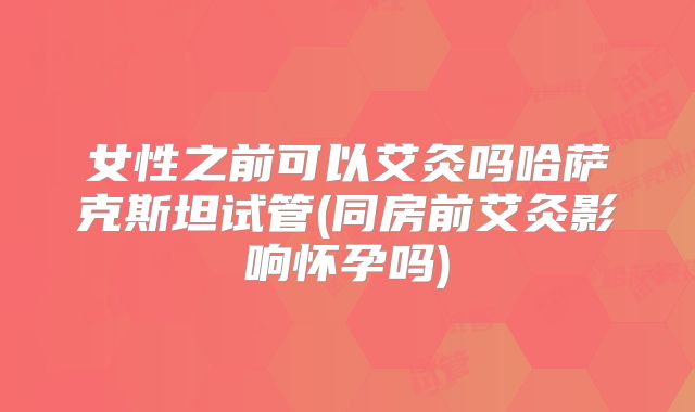 女性之前可以艾灸吗哈萨克斯坦试管(同房前艾灸影响怀孕吗)