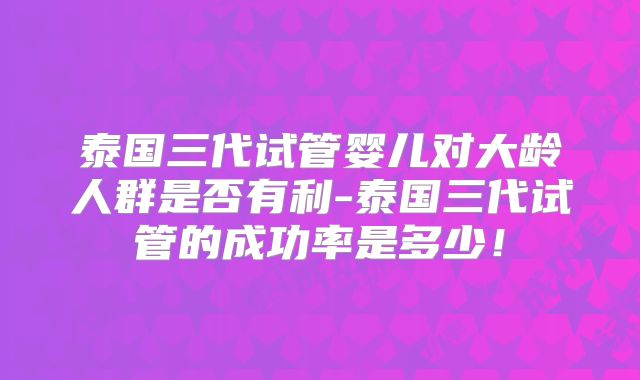 泰国三代试管婴儿对大龄人群是否有利-泰国三代试管的成功率是多少!