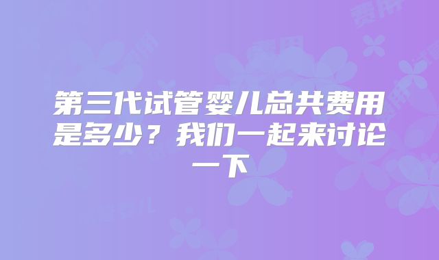 第三代试管婴儿总共费用是多少？我们一起来讨论一下