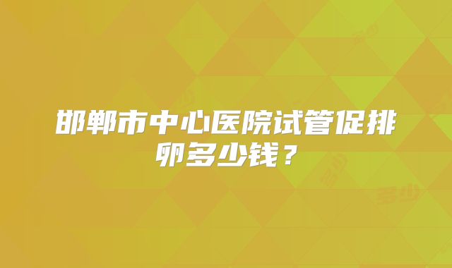 邯郸市中心医院试管促排卵多少钱?