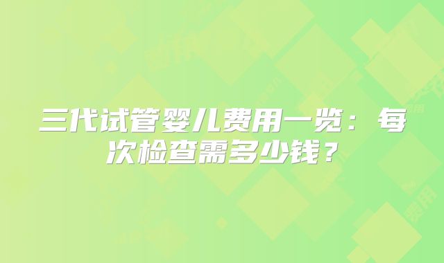 三代试管婴儿费用一览:每次检查需多少钱?