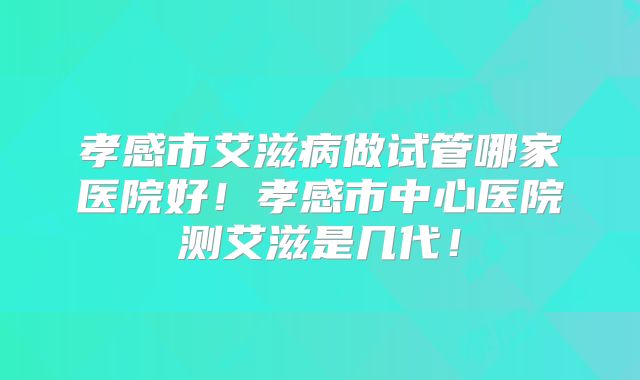 孝感市艾滋病做试管哪家医院好！孝感市中心医院测艾滋是几代！