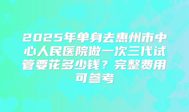 2025年单身去惠州市中心人民医院做一次三代试管要花多少钱？完整费用可参考
