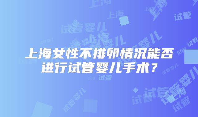 上海女性不排卵情况能否进行试管婴儿手术?