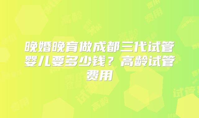 晚婚晚育做成都三代试管婴儿要多少钱？高龄试管费用