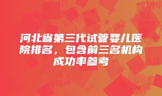 河北省第三代试管婴儿医院排名，包含前三名机构成功率参考