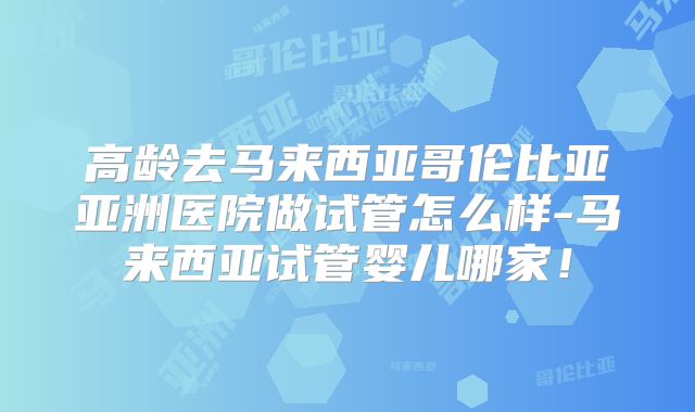 高龄去马来西亚哥伦比亚亚洲医院做试管怎么样-马来西亚试管婴儿哪家!