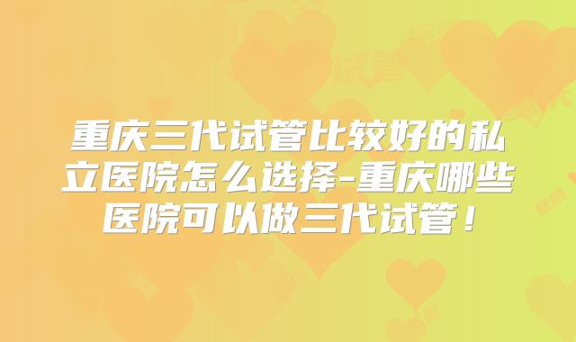 重庆三代试管比较好的私立医院怎么选择-重庆哪些医院可以做三代试管！