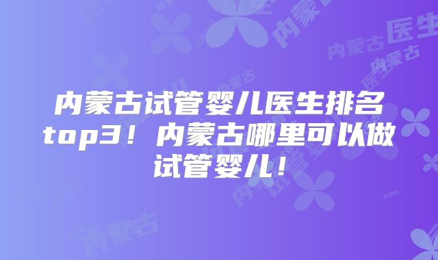 内蒙古试管婴儿医生排名top3！内蒙古哪里可以做试管婴儿！
