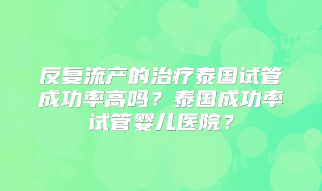 反复流产的治疗泰国试管成功率高吗?泰国成功率试管婴儿医院?