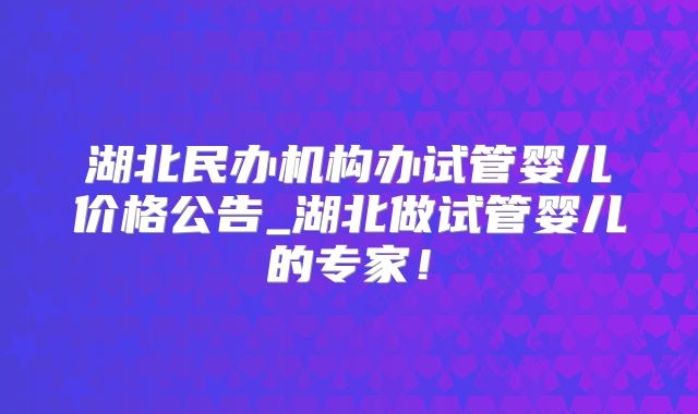 湖北民办机构办试管婴儿价格公告_湖北做试管婴儿的专家!