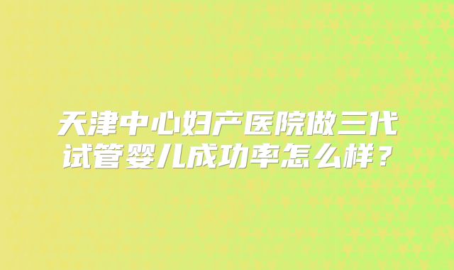 天津中心妇产医院做三代试管婴儿成功率怎么样？