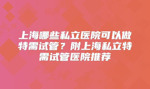 上海哪些私立医院可以做特需试管?附上海私立特需试管医院推荐