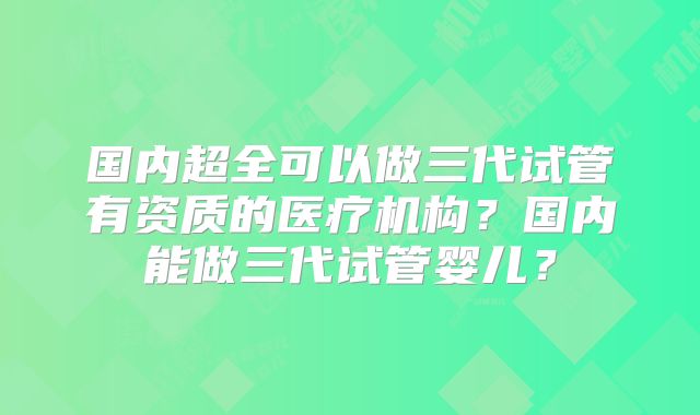 国内超全可以做三代试管有资质的医疗机构？国内能做三代试管婴儿？