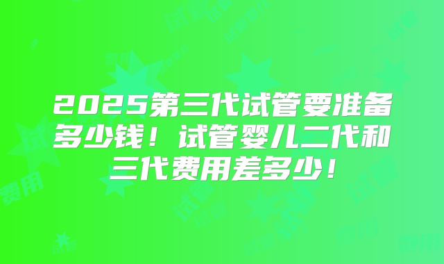 2025第三代试管要准备多少钱！试管婴儿二代和三代费用差多少！