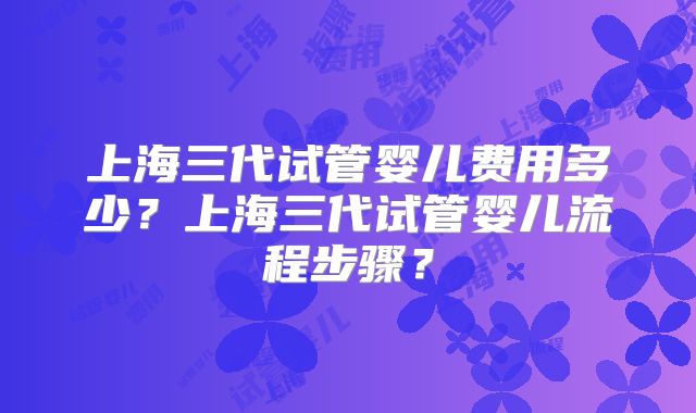 上海三代试管婴儿费用多少？上海三代试管婴儿流程步骤？