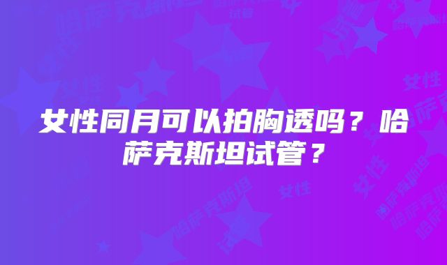 女性同月可以拍胸透吗?哈萨克斯坦试管?