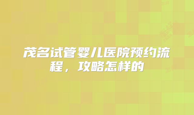 茂名试管婴儿医院预约流程，攻略怎样的