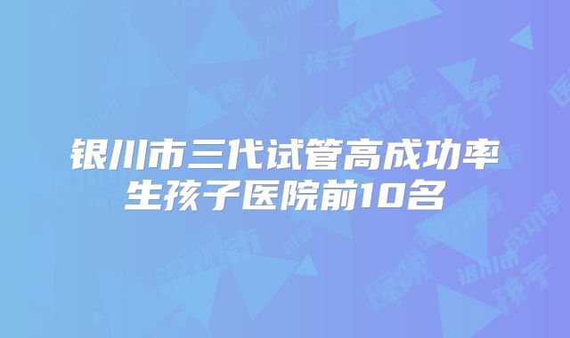 银川市三代试管高成功率生孩子医院前10名