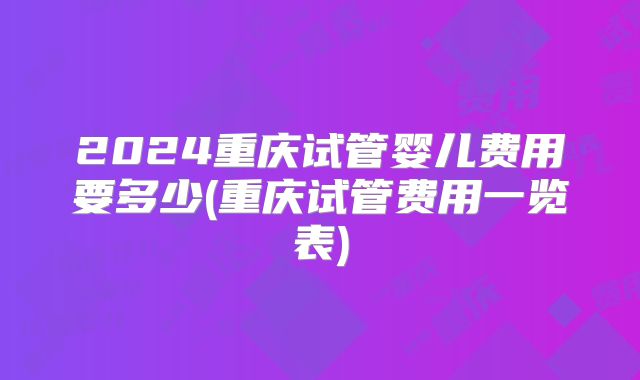 2024重庆试管婴儿费用要多少(重庆试管费用一览表)