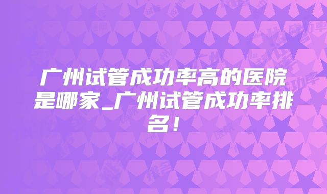 广州试管成功率高的医院是哪家_广州试管成功率排名！