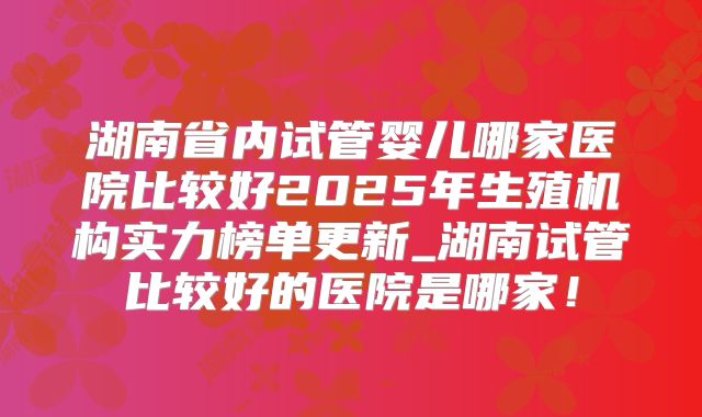 湖南省内试管婴儿哪家医院比较好2025年生殖机构实力榜单更新_湖南试管比较好的医院是哪家!