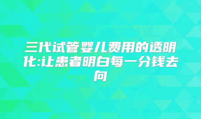 三代试管婴儿费用的透明化:让患者明白每一分钱去向
