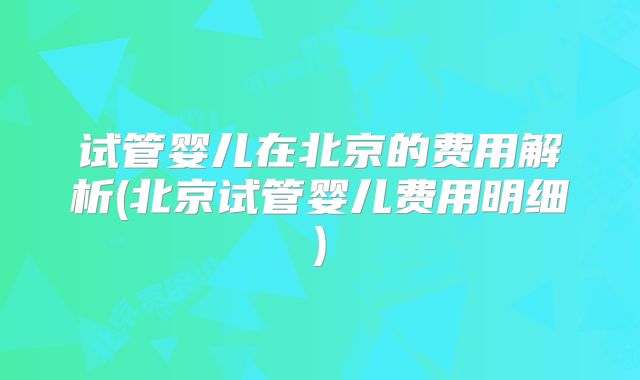 试管婴儿在北京的费用解析(北京试管婴儿费用明细)