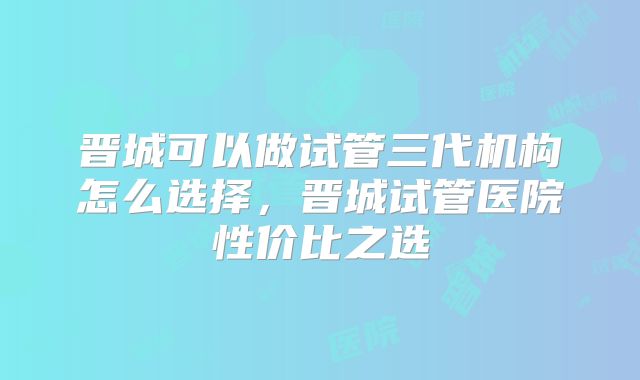 晋城可以做试管三代机构怎么选择，晋城试管医院性价比之选