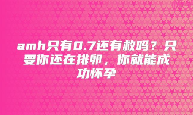 amh只有0.7还有救吗？只要你还在排卵，你就能成功怀孕