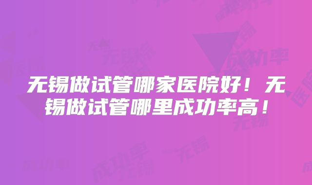 无锡做试管哪家医院好!无锡做试管哪里成功率高!