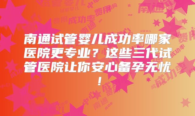 南通试管婴儿成功率哪家医院更专业？这些三代试管医院让你安心备孕无忧！