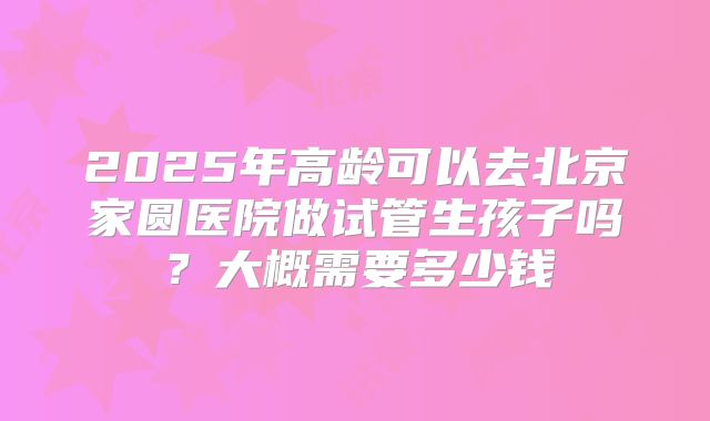 2025年高龄可以去北京家圆医院做试管生孩子吗?大概需要多少钱