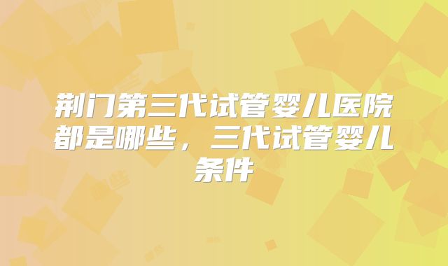 荆门第三代试管婴儿医院都是哪些，三代试管婴儿条件