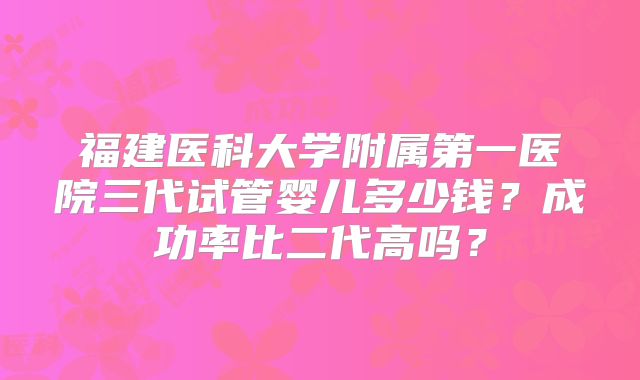 福建医科大学附属第一医院三代试管婴儿多少钱？成功率比二代高吗？