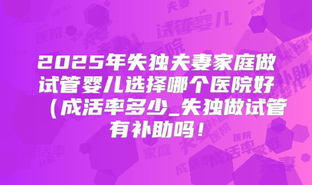 2025年失独夫妻家庭做试管婴儿选择哪个医院好(成活率多少_失独做试管有补助吗!