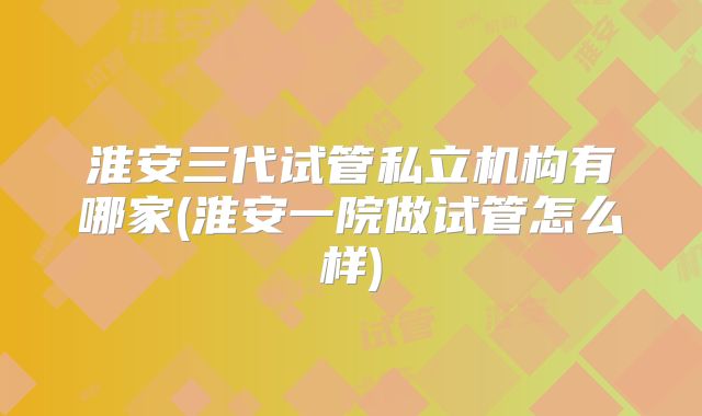 淮安三代试管私立机构有哪家(淮安一院做试管怎么样)