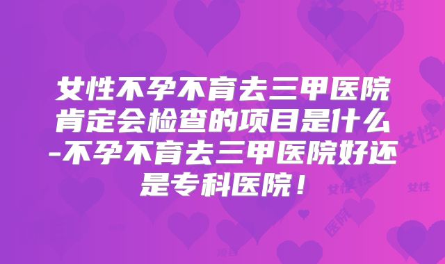 女性不孕不育去三甲医院肯定会检查的项目是什么-不孕不育去三甲医院好还是专科医院！