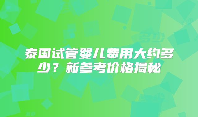 泰国试管婴儿费用大约多少?新参考价格揭秘