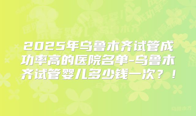 2025年乌鲁木齐试管成功率高的医院名单-乌鲁木齐试管婴儿多少钱一次?!