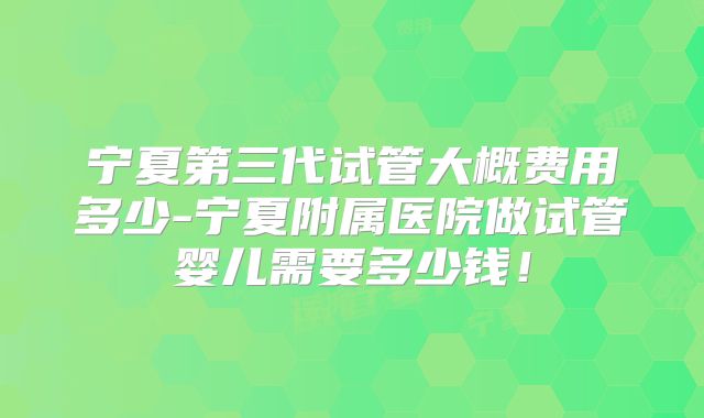 宁夏第三代试管大概费用多少-宁夏附属医院做试管婴儿需要多少钱!